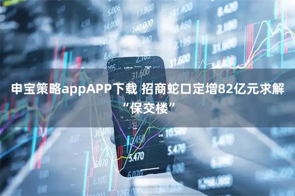 申宝策略appAPP下载 招商蛇口定增82亿元求解“保交楼”