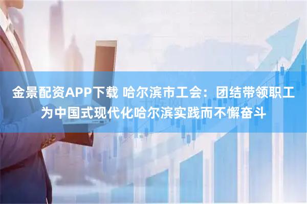 金景配资APP下载 哈尔滨市工会：团结带领职工为中国式现代化哈尔滨实践而不懈奋斗
