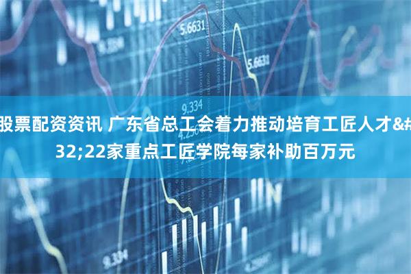 股票配资资讯 广东省总工会着力推动培育工匠人才 22家重点工匠学院每家补助百万元