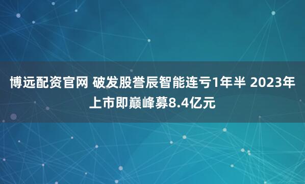 博远配资官网 破发股誉辰智能连亏1年半 2023年上市即巅峰募8.4亿元