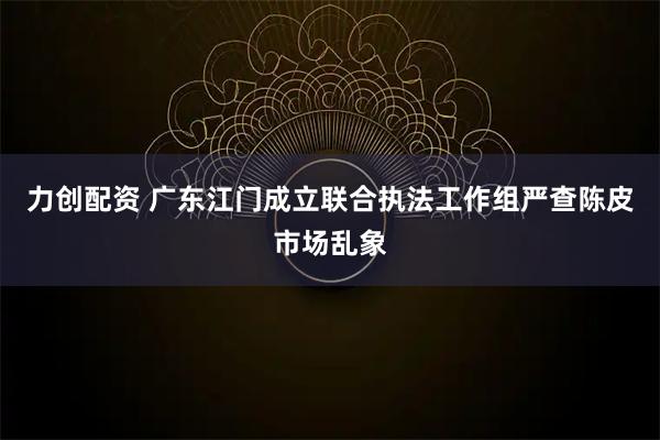 力创配资 广东江门成立联合执法工作组严查陈皮市场乱象