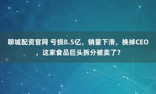 聊城配资官网 亏损8.5亿，销量下滑，换掉CEO，这家食品巨头拆分被卖了？