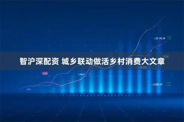 智沪深配资 城乡联动做活乡村消费大文章