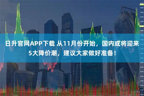 日升官网APP下载 从11月份开始，国内或将迎来5大降价潮，建议大家做好准备！
