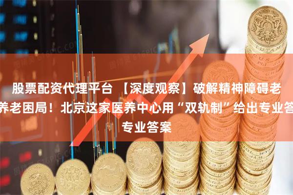 股票配资代理平台 【深度观察】破解精神障碍老人养老困局！北京这家医养中心用“双轨制”给出专业答案