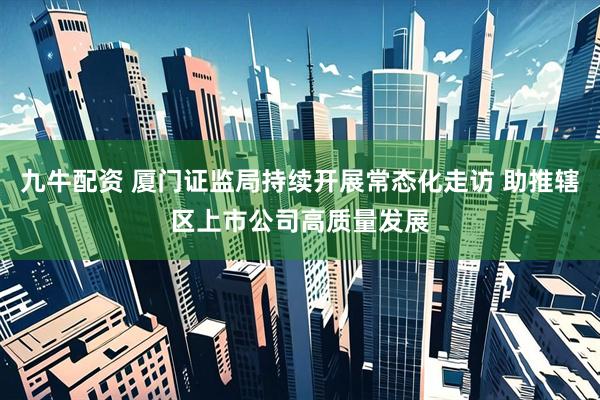 九牛配资 厦门证监局持续开展常态化走访 助推辖区上市公司高质量发展