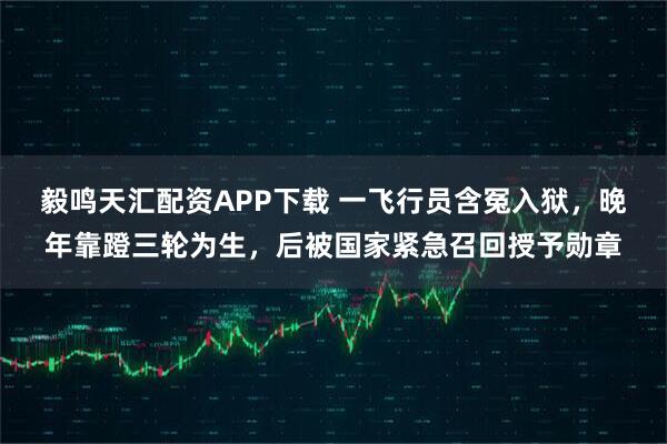 毅鸣天汇配资APP下载 一飞行员含冤入狱，晚年靠蹬三轮为生，后被国家紧急召回授予勋章