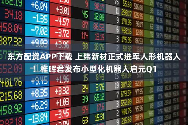 东方配资APP下载 上纬新材正式进军人形机器人！稚晖君发布小型化机器人启元Q1