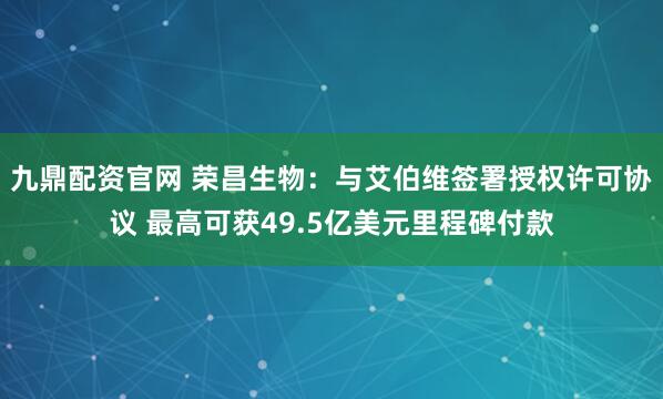 九鼎配资官网 荣昌生物：与艾伯维签署授权许可协议 最高可获49.5亿美元里程碑付款