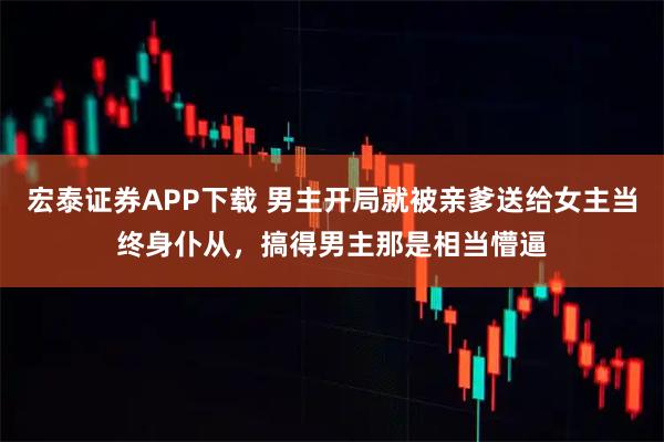 宏泰证券APP下载 男主开局就被亲爹送给女主当终身仆从，搞得男主那是相当懵逼