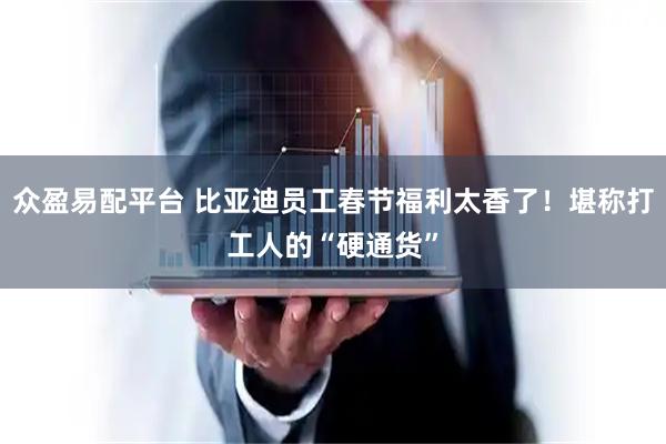 众盈易配平台 比亚迪员工春节福利太香了！堪称打工人的“硬通货”