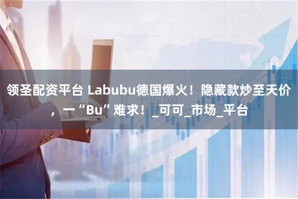 领圣配资平台 Labubu德国爆火！隐藏款炒至天价，一“Bu”难求！_可可_市场_平台