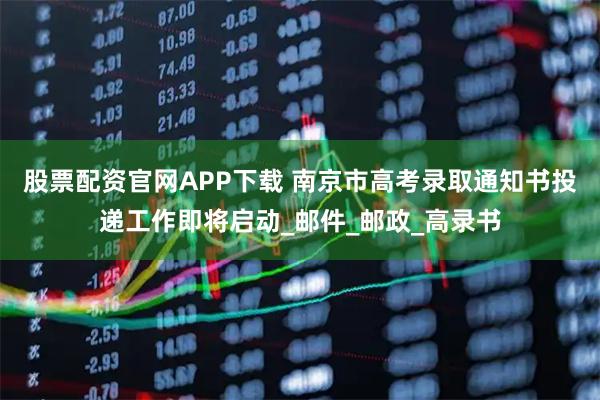 股票配资官网APP下载 南京市高考录取通知书投递工作即将启动_邮件_邮政_高录书