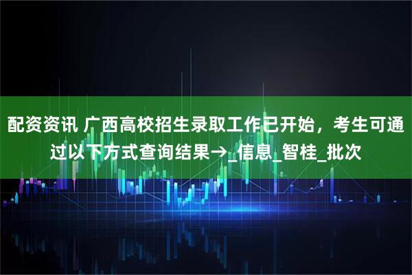 配资资讯 广西高校招生录取工作已开始，考生可通过以下方式查询结果→_信息_智桂_批次