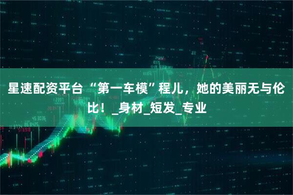 星速配资平台 “第一车模”程儿,她的美丽无与伦比!_身材_短发_专业