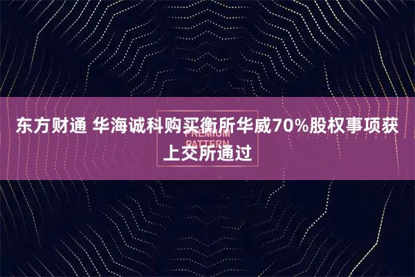 东方财通 华海诚科购买衡所华威70%股权事项获上交所通过
