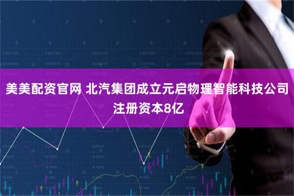 美美配资官网 北汽集团成立元启物理智能科技公司 注册资本8亿