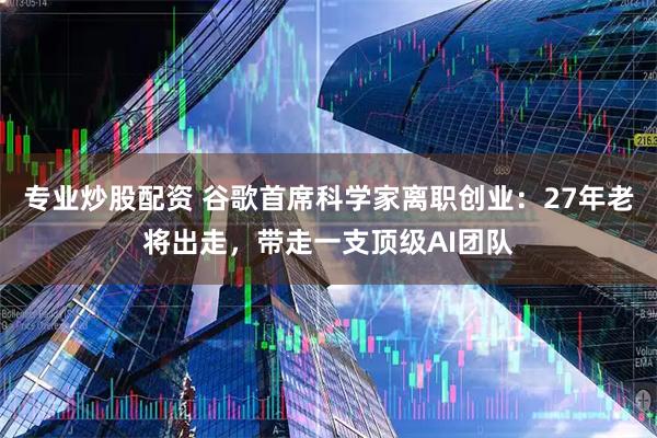 专业炒股配资 谷歌首席科学家离职创业：27年老将出走，带走一支顶级AI团队