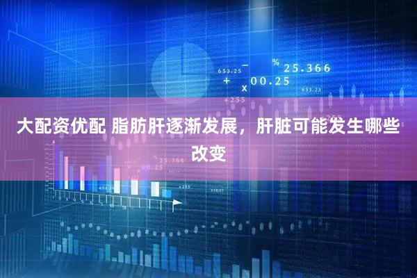 大配资优配 脂肪肝逐渐发展，肝脏可能发生哪些改变