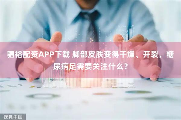 驷裕配资APP下载 脚部皮肤变得干燥、开裂，糖尿病足需要关注什么？